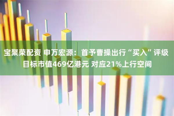 宝聚荣配资 申万宏源:首予曹操出行“买入”评级 目标市值469亿港元 对应21%上行空间