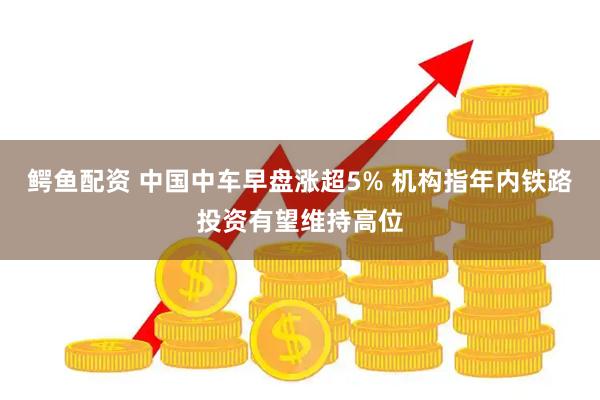 鳄鱼配资 中国中车早盘涨超5% 机构指年内铁路投资有望维持高位