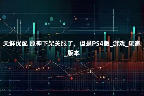 天鲜优配 原神下架关服了,但是PS4版_游戏_玩家_版本