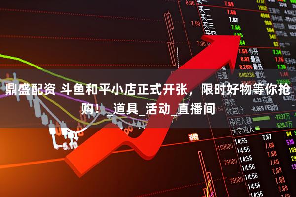 鼎盛配资 斗鱼和平小店正式开张，限时好物等你抢购！_道具_活动_直播间