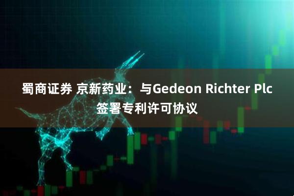 蜀商证券 京新药业：与Gedeon Richter Plc签署专利许可协议