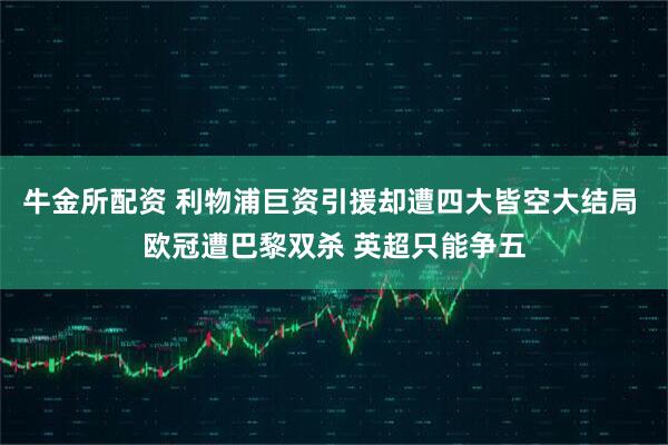 牛金所配资 利物浦巨资引援却遭四大皆空大结局 欧冠遭巴黎双杀 英超只能争五