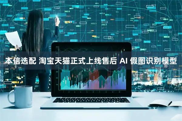 本信选配 淘宝天猫正式上线售后 AI 假图识别模型