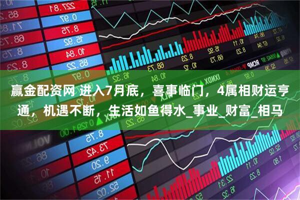 赢金配资网 进入7月底，喜事临门，4属相财运亨通，机遇不断，生活如鱼得水_事业_财富_相马