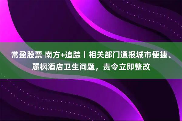 常盈股票 南方+追踪丨相关部门通报城市便捷、麗枫酒店卫生问题，责令立即整改