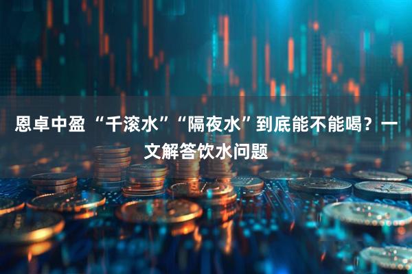 恩卓中盈 “千滚水”“隔夜水”到底能不能喝？一文解答饮水问题