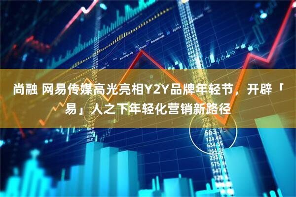 尚融 网易传媒高光亮相Y2Y品牌年轻节，开辟「易」人之下年轻化营销新路径