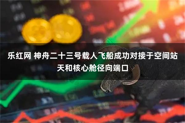 乐红网 神舟二十三号载人飞船成功对接于空间站天和核心舱径向端口