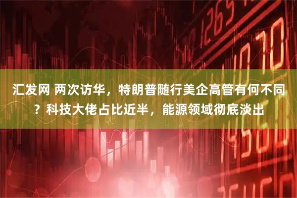 汇发网 两次访华，特朗普随行美企高管有何不同？科技大佬占比近半，能源领域彻底淡出