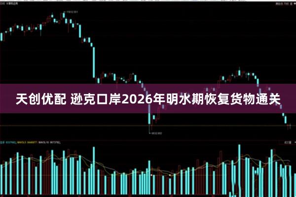 天创优配 逊克口岸2026年明水期恢复货物通关