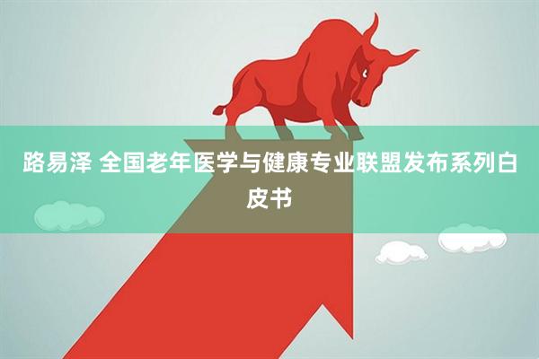 路易泽 全国老年医学与健康专业联盟发布系列白皮书