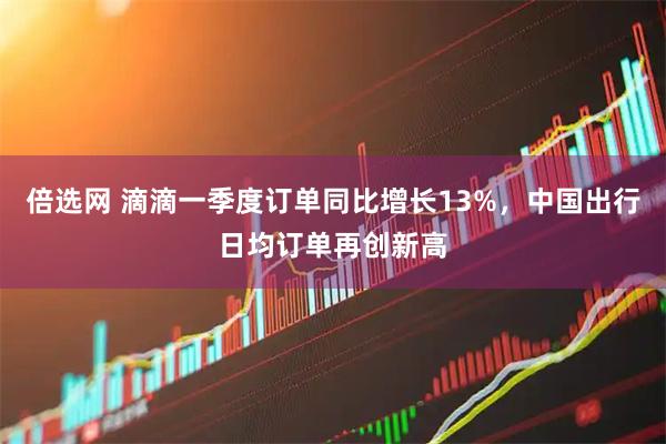 倍选网 滴滴一季度订单同比增长13%，中国出行日均订单再创新高