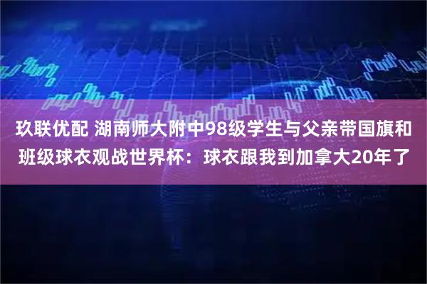 玖联优配 湖南师大附中98级学生与父亲带国旗和班级球衣观战世界杯：球衣跟我到加拿大20年了