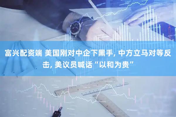 富兴配资端 美国刚对中企下黑手, 中方立马对等反击, 美议员喊话“以和为贵”