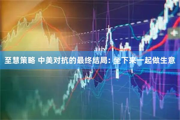 至慧策略 中美对抗的最终结局: 坐下来一起做生意
