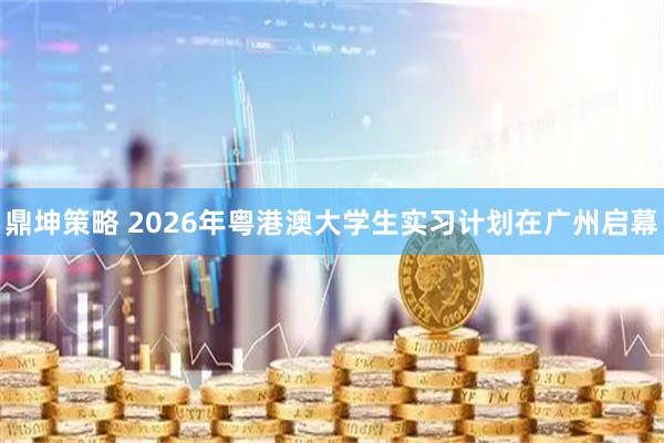 鼎坤策略 2026年粤港澳大学生实习计划在广州启幕