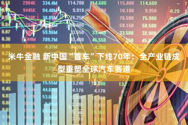 米牛金融 新中国“首车”下线70年：全产业链成型重塑全球汽车赛道